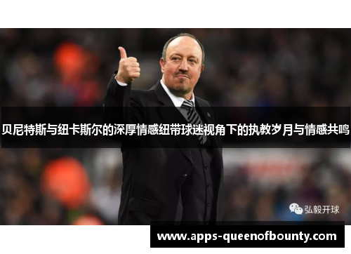 贝尼特斯与纽卡斯尔的深厚情感纽带球迷视角下的执教岁月与情感共鸣